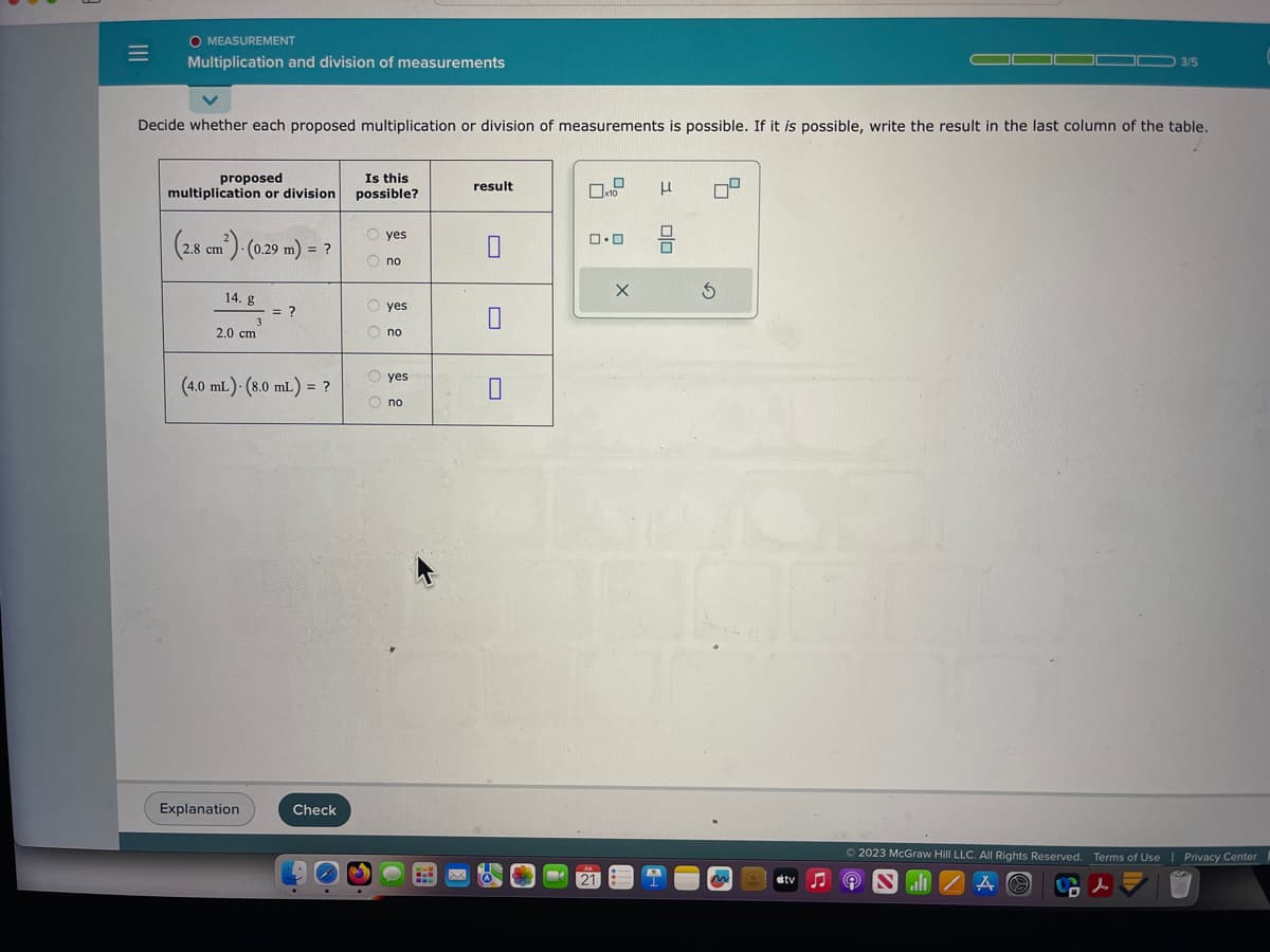 =
O MEASUREMENT
Multiplication and division of measurements
Decide whether each proposed multiplication or division of measurements is possible. If it is possible, write the result in the last column of the table.
proposed
multiplication or division
(2.8 cm²) - (0.29 m) = ?
14. g
3
2.0 cm
Explanation
= ?
(4.0 mL). (8.0 mL) = ?
Check
Is this
possible?
yes
no
yes
no
yes
Ono
result
0
0
M
x10
ロ･ロ
21
X
H
3 00
A
1
7²
3
M
3/5
tv♫♬
© 2023 McGraw Hill LLC. All Rights Reserved. Terms of Use | Privacy Center
d
all ZAO