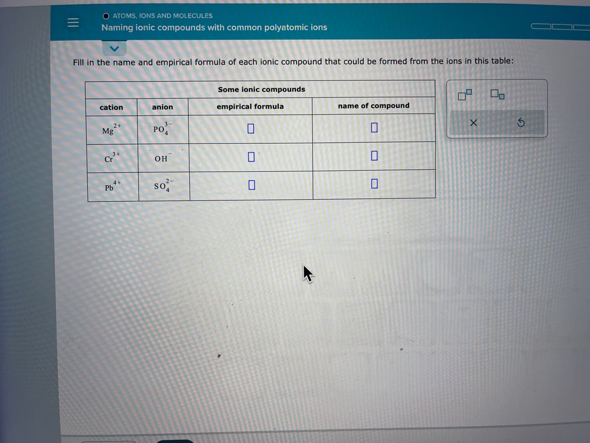 |||
O ATOMS, IONS AND MOLECULES
Naming ionic compounds with common polyatomic ions
Fill in the name and empirical formula of each ionic compound that could be formed from the ions in this table:
cation
2+
Mg
3+
Cr
4+
Pb
anion
3-
PO
OH
so
Some ionic compounds
empirical formula
0
name of compound
0
0
X
Do
3