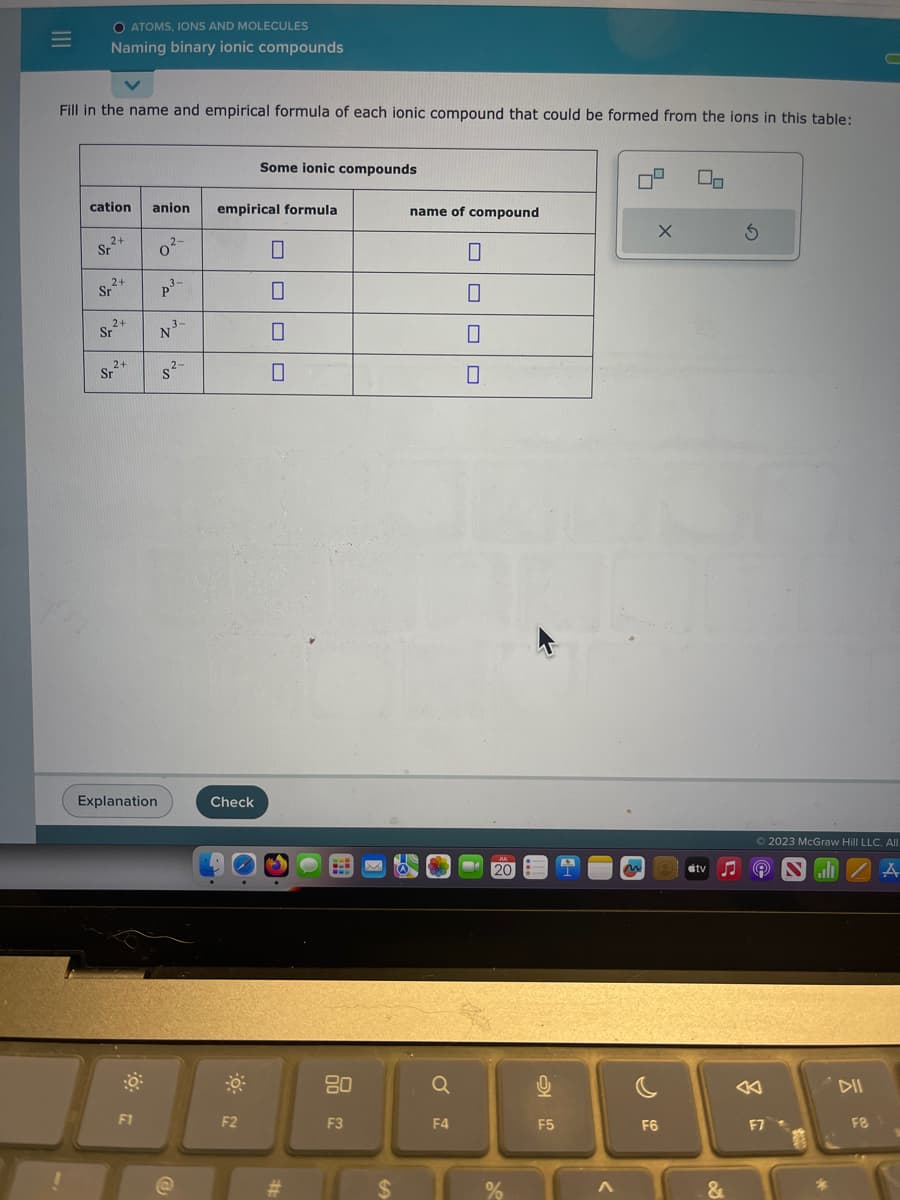 |||
=
O ATOMS, IONS AND MOLECULES
Naming binary ionic compounds
Fill in the name and empirical formula of each ionic compound that could be formed from the ions in this table:
cation
2+
Sr
₂2+
Sr
2+
Sr²+
2+
Sr
anion
Explanation
F1
0²-
2-
3-
p³-
P
3-
N ³-
2-
empirical formula
Check
Some ionic compounds
F2
0
0
0
0
#
www
BL
80
F3
$
name of compound
0
Q
F4
10
0
JUL
- 20
%
2
F5
9
m
X
F6
On
#tv
&
S
Ⓒ2023 McGraw Hill LLC. All
9 SZA
F7
DII
F8