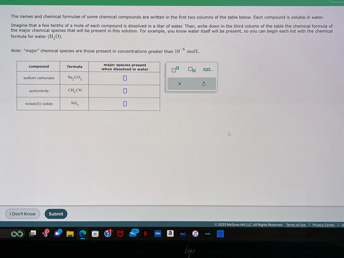 The names and chemical formulae of some chemical compounds are written in the first two columns of the table below. Each compound is soluble in water.
Imagine that a few tenths of a mole of each compound is dissolved in a liter of water. Then, write down in the third column of the table the chemical formula of
the major chemical species that will be present in this solution. For example, you know water itself will be present, so you can begin each list with the chemical
formula for water (H₂O).
Note: "major" chemical species are those present in concentrations greater than 10
-6
compound
sodium carbonate
acetonitrile
nickel(II) iodide
I Don't Know
Submit
formula
Na₂CO3
CH, CN
Nil₂
major species present
when dissolved in water
0
0
99+
N
VUDU
a
X
Very's
mol/L.
U₂
♫
lyi
0,0,...
S
hulu
© 2023 McGraw Hill LLC. All Rights Reserved. Terms of Use | Privacy Center | A
prime
video