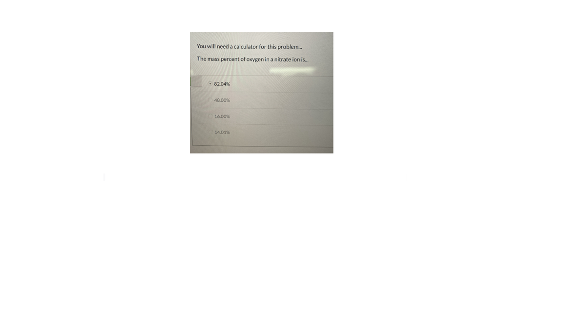 You will need a calculator for this problem.
The mass percent of oxygen in a nitrate ion is.
O 82.04%
48.00%
16.00%
14.01%
