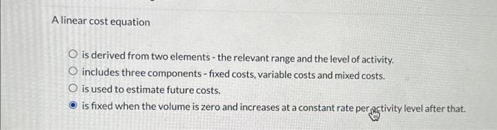 A linear cost equation
O is derived from two elements - the relevant range and the level of activity.
O includes three components - fixed costs, variable costs and mixed costs.
O is used to estimate future costs.
is fixed when the volume is zero and increases at a constant rate per activity level after that.