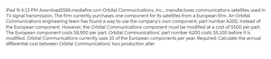 iPad % 6:13 PM Aownload1588.mediafire.com Orbital Communications, Inc., manufactures communications satellites used in
TV signal transmission. The firm currently purchases one component for its satellites from a European firm. An Orbital
Communications engineering team has found a way to use the company's own component, part number A200, instead of
the European component. However, the Orbital Communications component must be modified at a cost of $500 per part.
The European component costs $8,900 per part. Orbital Communications' part number A200 costs $5,100 before it is
modified. Orbital Communications currently uses 10 of the European components per year. Required: Calculate the annual
differential cost between Orbital Communications' two production alter