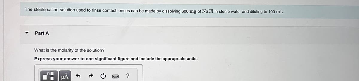 The sterile saline solution used to rinse contact lenses can be made by dissolving 600 mg of NaCl in sterile water and diluting to 100 mL.
Part A
What is the molarity of the solution?
Express your answer to one significant figure and include the appropriate units.
μA
O
?