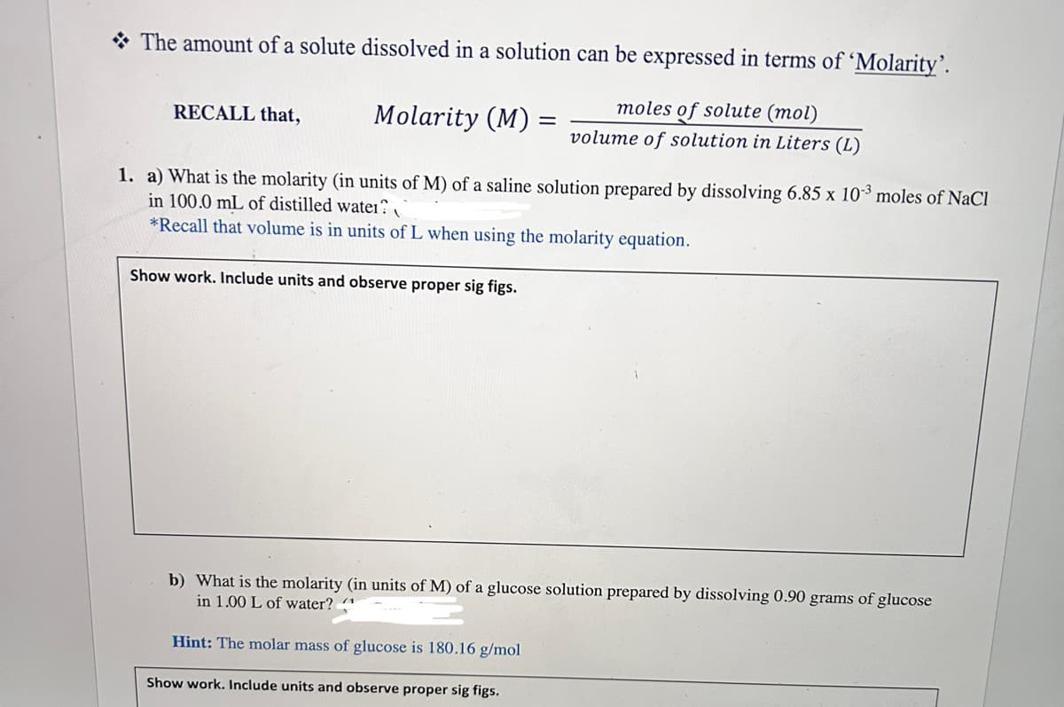 The amount of a solute dissolved in a solution can be expressed in terms of 'Molarity'.
moles of solute (mol)
volume of solution in Liters (L)
RECALL that,
Molarity (M)=
=
1. a) What is the molarity (in units of M) of a saline solution prepared by dissolving 6.85 x 10-³ moles of NaCl
in 100.0 mL of distilled water
*Recall that volume is in units of L when using the molarity equation.
Show work. Include units and observe proper sig figs.
b) What is the molarity (in units of M) of a glucose solution prepared by dissolving 0.90 grams of glucose
in 1.00 L of water?
Hint: The molar mass of glucose is 180.16 g/mol
Show work. Include units and observe proper sig figs.