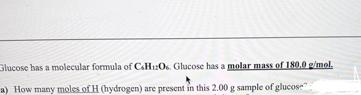 Glucose has a molecular formula of C6H12O6. Glucose has a molar mass of 180.0 g/mol.
a) How many moles of H (hydrogen) are present in this 2.00 g sample of glucose