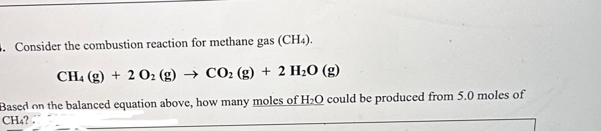 . Consider the combustion reaction for methane gas (CH4).
CH4 (g) + 2 O2 (g) → CO2 (g) + 2 H₂O (g)
Based on the balanced equation above, how many moles of H₂O could be produced from 5.0 moles of
CH4?..