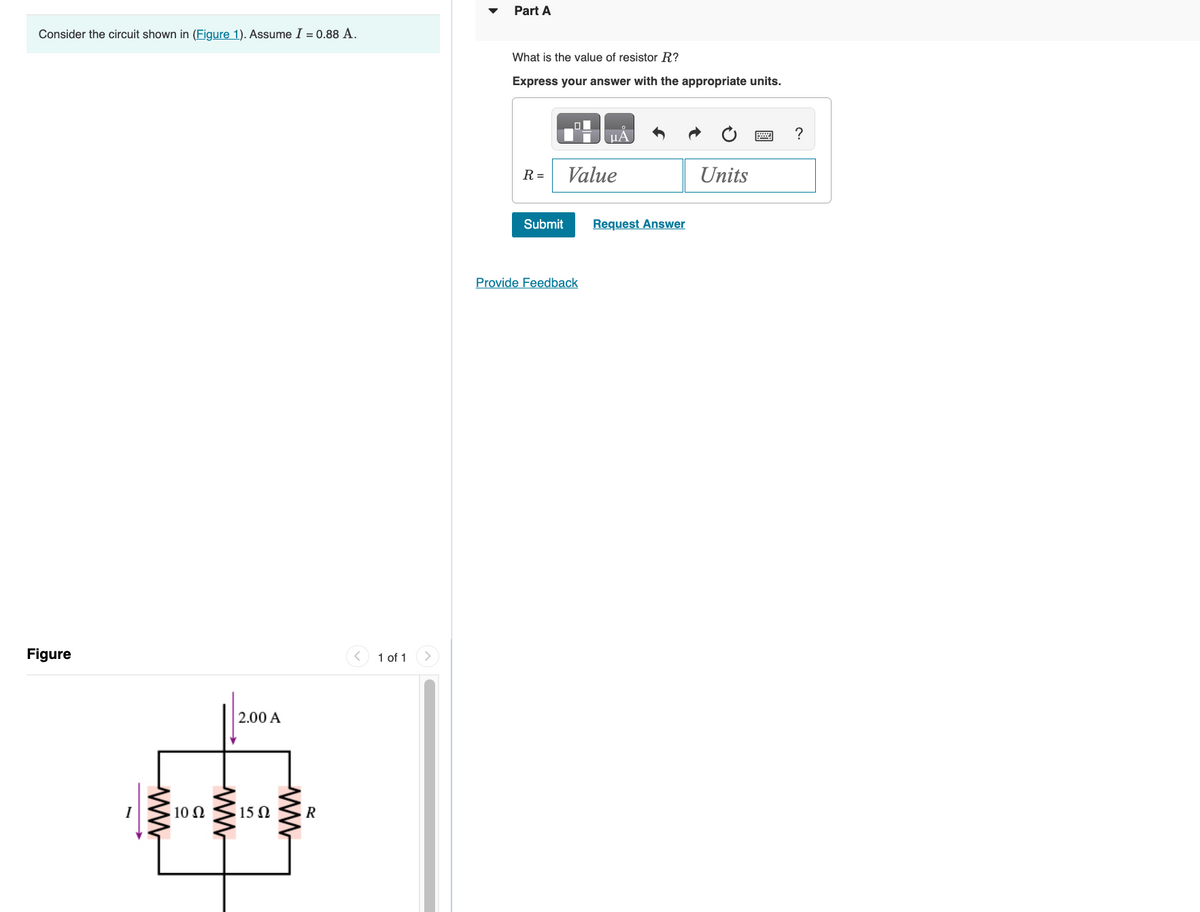 Figure
Consider the circuit shown in (Figure 1). Assume I = 0.88 A.
Part A
What is the value of resistor R?
Express your answer with the appropriate units.
ww
10 Ω
ww
2.00 A
15 Ω
ww
R
1 of 1
R =
Value
Submit
Request Answer
Provide Feedback
?
Units