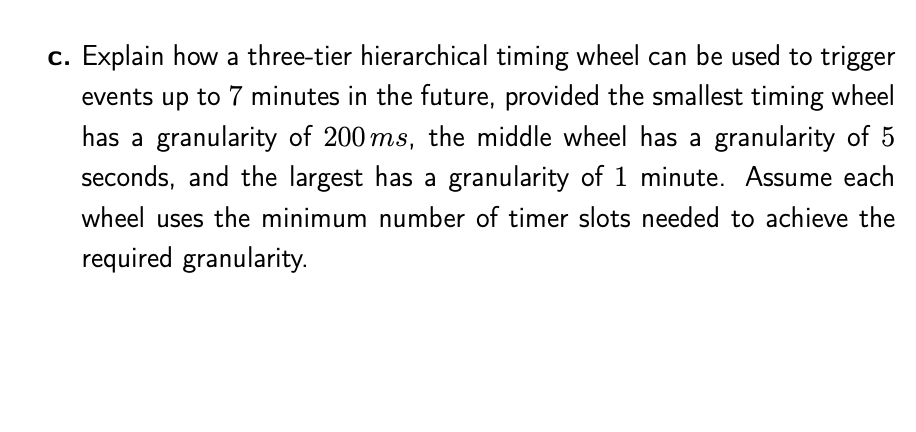 c. Explain how a three-tier hierarchical timing wheel can be used to trigger
events up to 7 minutes in the future, provided the smallest timing wheel
has a granularity of 200 ms, the middle wheel has a granularity of 5
seconds, and the largest has a granularity of 1 minute. Assume each
wheel uses the minimum number of timer slots needed to achieve the
required granularity.
