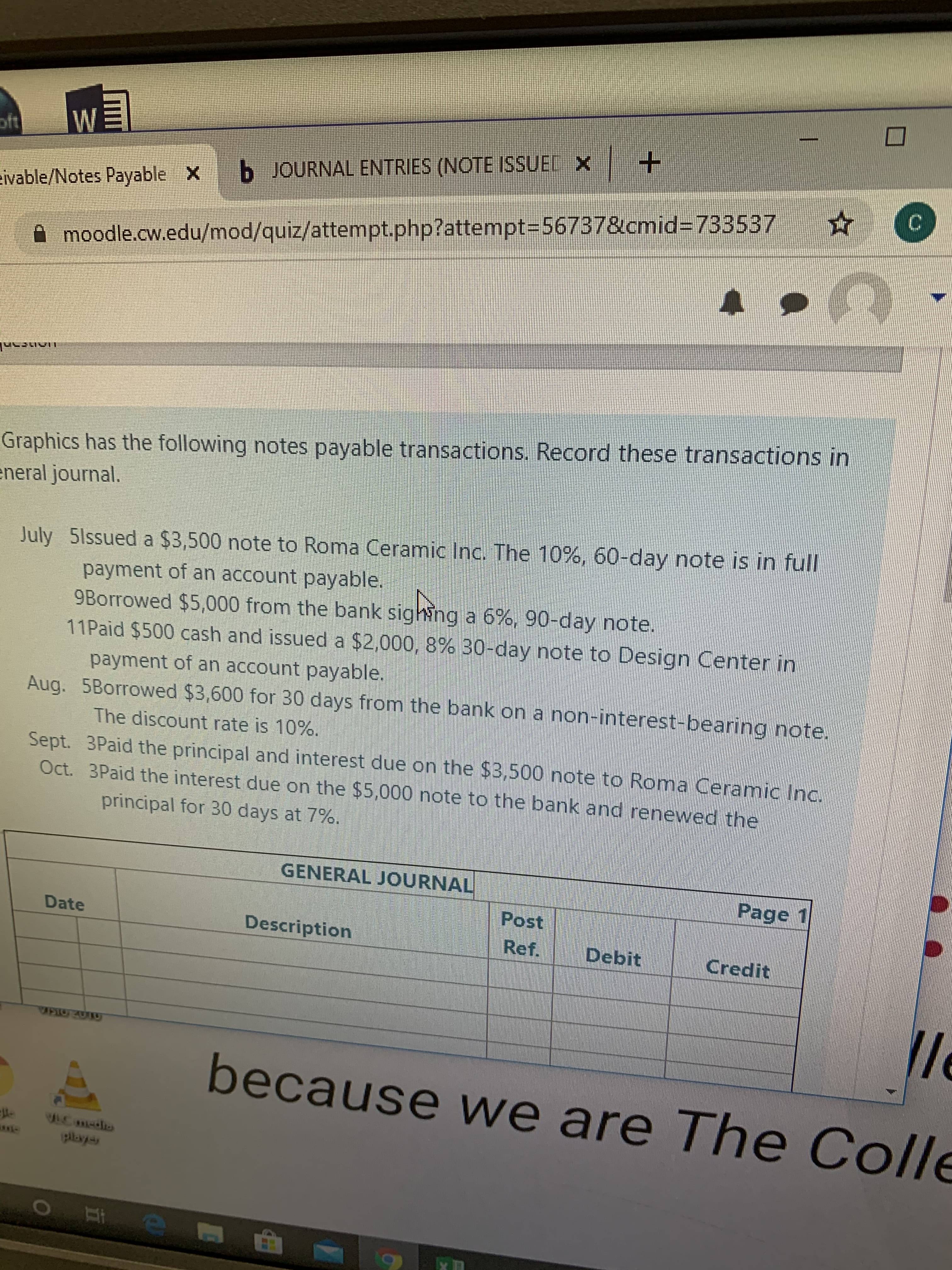 oft
WE
ivable/Notes Payable X b JOURNAL ENTRIES (NOTE ISSUEL X +
moodle.cw.edu/mod/quiz/attempt.php?attempt3=56737&cmid%3733537
Graphics has the following notes payable transactions. Record these transactions in
eneral journal.
July 5lssued a $3,500 note to Roma Ceramic Inc. The 10%, 60-day note is in full
payment of an account payable.
9Borrowed $5,000 from the bank sighing a 6%, 90-day note.
11Paid $500 cash and issued a $2,000, 8% 30-day note to Design Center in
payment of an account payable.
Aug. 5Borrowed $3,600 for 30 days from the bank on a non-interest-bearing note.
The discount rate is 10%.
Sept. 3Paid the principal and interest due on the $3,500 note to Roma Ceramic Inc.
Oct. 3Paid the interest due on the $5,000 note to the bank and renewed the
principal for 30 days at 7%.
GENERAL JOURNAL
Page 1
Post
Date
Description
Ref.
Debit
Credit
because we are The Colle
10mdio
playyas
