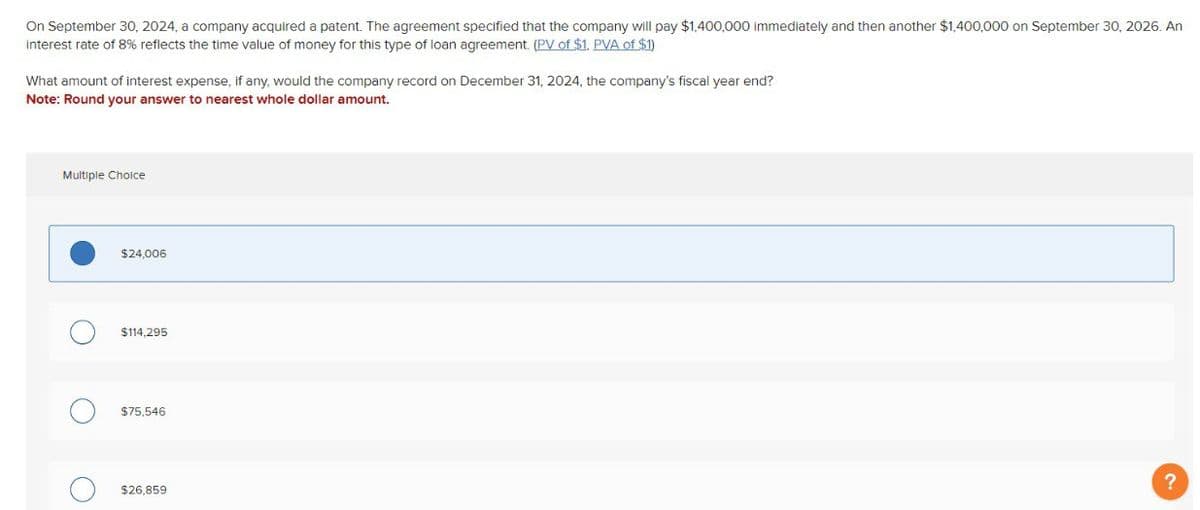 On September 30, 2024, a company acquired a patent. The agreement specified that the company will pay $1,400,000 immediately and then another $1,400,000 on September 30, 2026. An
interest rate of 8% reflects the time value of money for this type of loan agreement. (PV of $1, PVA of $1)
What amount of interest expense, if any, would the company record on December 31, 2024, the company's fiscal year end?
Note: Round your answer to nearest whole dollar amount.
Multiple Choice
О
о
$24,006
$114,295
$75,546
$26,859
?