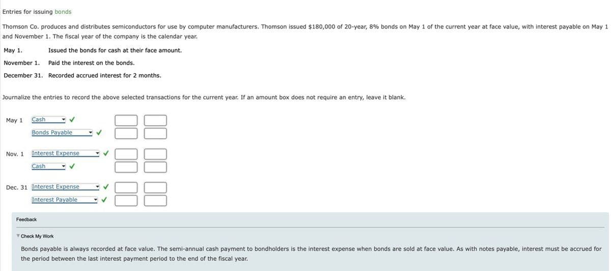 May 1.
Entries for issuing bonds
Thomson Co. produces and distributes semiconductors for use by computer manufacturers. Thomson issued $180,000 of 20-year, 8% bonds on May 1 of the current year at face value, with interest payable on May 1
and November 1. The fiscal year of the company is the calendar year.
Issued the bonds for cash at their face amount.
November 1. Paid the interest on the bonds.
December 31. Recorded accrued interest for 2 months.
Journalize the entries to record the above selected transactions for the current year. If an amount box does not require an entry, leave it blank.
May 1
Cash
Bonds Payable
Nov. 1 Interest Expense
Cash
Dec. 31 Interest Expense
Interest Payable
00 00 00
Feedback
Check My Work
Bonds payable is always recorded at face value. The semi-annual cash payment to bondholders is the interest expense when bonds are sold at face value. As with notes payable, interest must be accrued for
the period between the last interest payment period to the end of the fiscal year.