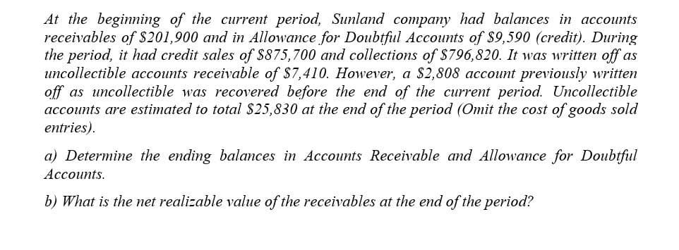 At the beginning of the current period, Sunland company had balances in accounts
receivables of $201,900 and in Allowance for Doubtful Accounts of $9,590 (credit). During
the period, it had credit sales of $875,700 and collections of $796,820. It was written off as
uncollectible accounts receivable of $7,410. However, a $2,808 account previously written
off as uncollectible was recovered before the end of the current period. Uncollectible
accounts are estimated to total $25,830 at the end of the period (Omit the cost of goods sold
entries).
a) Determine the ending balances in Accounts Receivable and Allowance for Doubtful
Accounts.
b) What is the net realizable value of the receivables at the end of the period?
