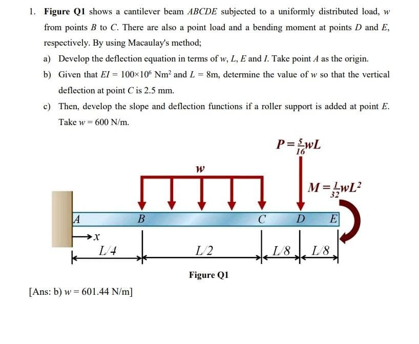 1. Figure Q1 shows a cantilever beam ABCDE subjected to a uniformly distributed load, w
from points B to C. There are also a point load and a bending moment at points D and E,
respectively. By using Macaulay's method;
a) Develop the deflection equation in terms of w, L, E and I. Take point A as the origin.
b) Given that El = 100×10° Nm? and L = 8m, determine the value of w so that the vertical
deflection at point C is 2.5 mm.
c) Then, develop the slope and deflection functions if a roller support is added at point E.
Take w = 600 N/m.
P=wL
16
M=LwL?
32
A
D
E
L/4
L/2
L/8
L/8
Figure Q1
[Ans: b) w = 601.44 N/m]
