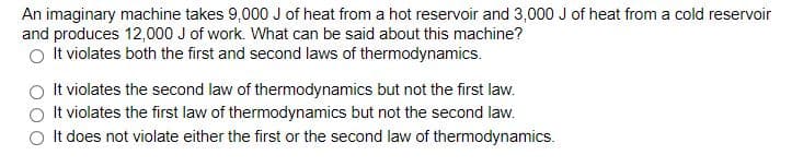 An imaginary machine takes 9,000J of heat from a hot reservoir and 3,000 J of heat from a cold reservoir
and produces 12,000 J of work. What can be said about this machine?
O It violates both the first and second laws of thermodynamics.
It violates the second law of thermodynamics but not the first law.
It violates the first law of thermodynamics but not the second law.
O It does not violate either the first or the second law of thermodynamics.
