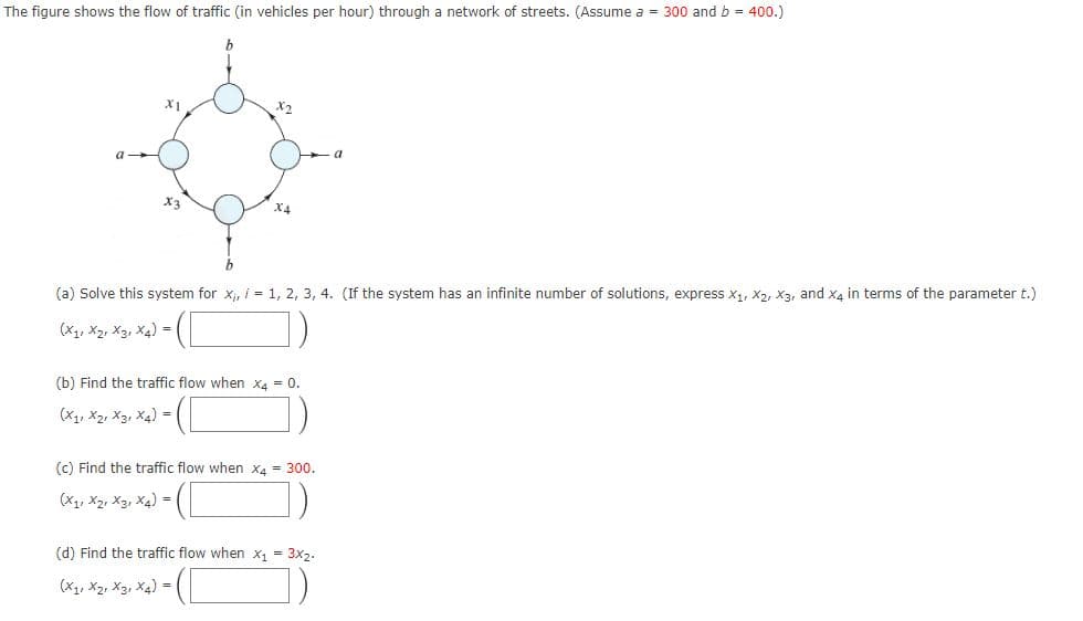 The figure shows the flow of traffic (in vehicles per hour) through a network of streets. (Assume a = 300 andb = 400.)
X1
X4
(a) Solve this system for x, i = 1, 2, 3, 4. (If the system has an infinite number of solutions, express x1, X,, X3, and x4 in terms of the parameter t.)
(X1, X2, X3, X4) =
(b) Find the traffic flow when x4 = 0.
(X1, X2, X3, X4) =
(c) Find the traffic flow when X4 = 300.
(X1, X2, X3, X4) =
(d) Find the traffic flow when x, = 3x,.
(X1, X2, X3, X4) =
