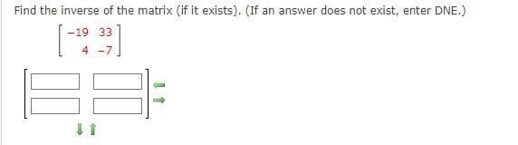 Find the inverse of the matrix (if it exists). (If an answer does not exist, enter DNE.)
-19 33
4 -7
