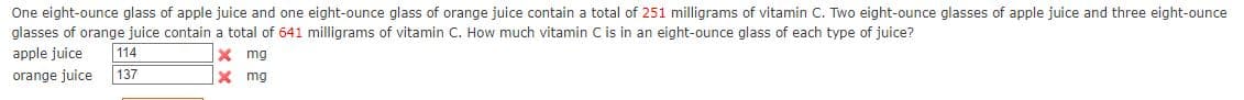 One eight-ounce glass of apple juice and one eight-ounce glass of orange juice contain a total of 251 milligrams of vitamin C. Two eight-ounce glasses of apple juice and three eight-ounce
glasses of orange juice contain a total of 641 milligrams of vitamin C. How much vitamin C is in an eight-ounce glass of each type of juice?
apple juice
114
X mg
orange juice
137
X mg
