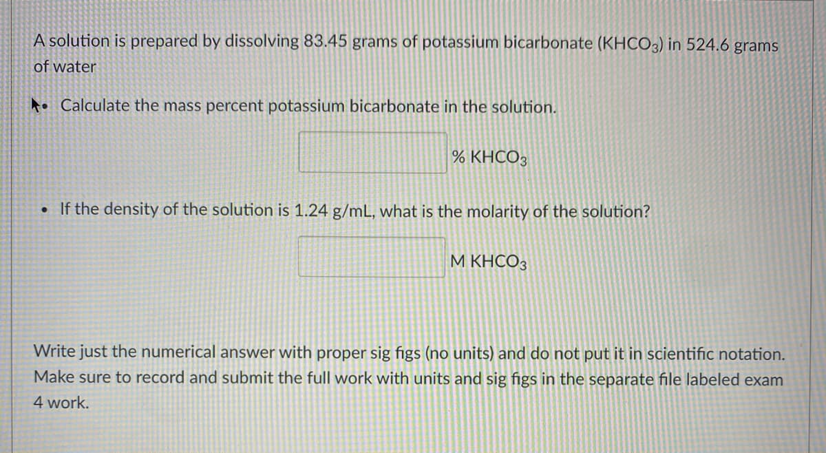 A solution is prepared by dissolving 83.45 grams of potassium bicarbonate (KHCO3) in 524.6 grams
of water
to Calculate the mass percent potassium bicarbonate in the solution.
% KHCO3
• If the density of the solution is 1.24 g/mL, what is the molarity of the solution?
M KHCO3
Write just the numerical answer with proper sig figs (no units) and do not put it in scientific notation.
Make sure to record and submit the full work with units and sig figs in the separate file labeled exam
4 work.
