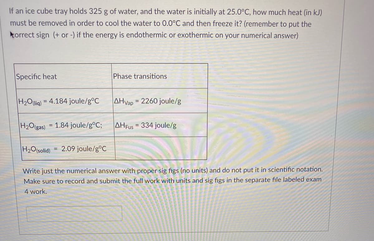 If an ice cube tray holds 325 g of water, and the water is initially at 25.0°C, how much heat (in kJ)
must be removed in order to cool the water to 0.0°C and then freeze it? (remember to put the
torrect sign (+ or -) if the energy is endothermic or exothermic on your numerical answer)
Specific heat
Phase transitions
H2O(liq) = 4.184 joule/g°C
AHvap = 2260 joule/g
H2O(gas) = 1.84 joule/g°C;
AHFUS = 334 joule/g
%3D
H2O(solid)
2.09 joule/g°C
%3D
Write just the numerical answer with proper sig figs (no units) and do not put it in scientific notation.
Make sure to record and submit the full work with units and sig figs in the separate file labeled exam
4 work.
