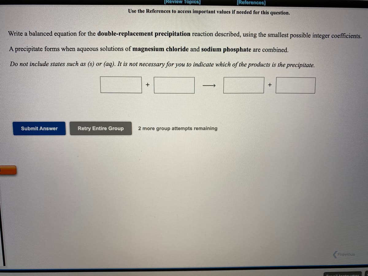 [Review Topics]
[References]
Use the References to access important values if needed for this question.
Write a balanced equation for the double-replacement precipitation reaction described, using the smallest possible integer coefficients.
A precipitate forms when aqueous solutions of magnesium chloride and sodium phosphate are combined.
Do not include states such as (s) or (ag). It is not necessary for you to indicate which of the products is the precipitate.
+
+
Submit Answer
Retry Entire Group
2 more group attempts remaining
Previous
