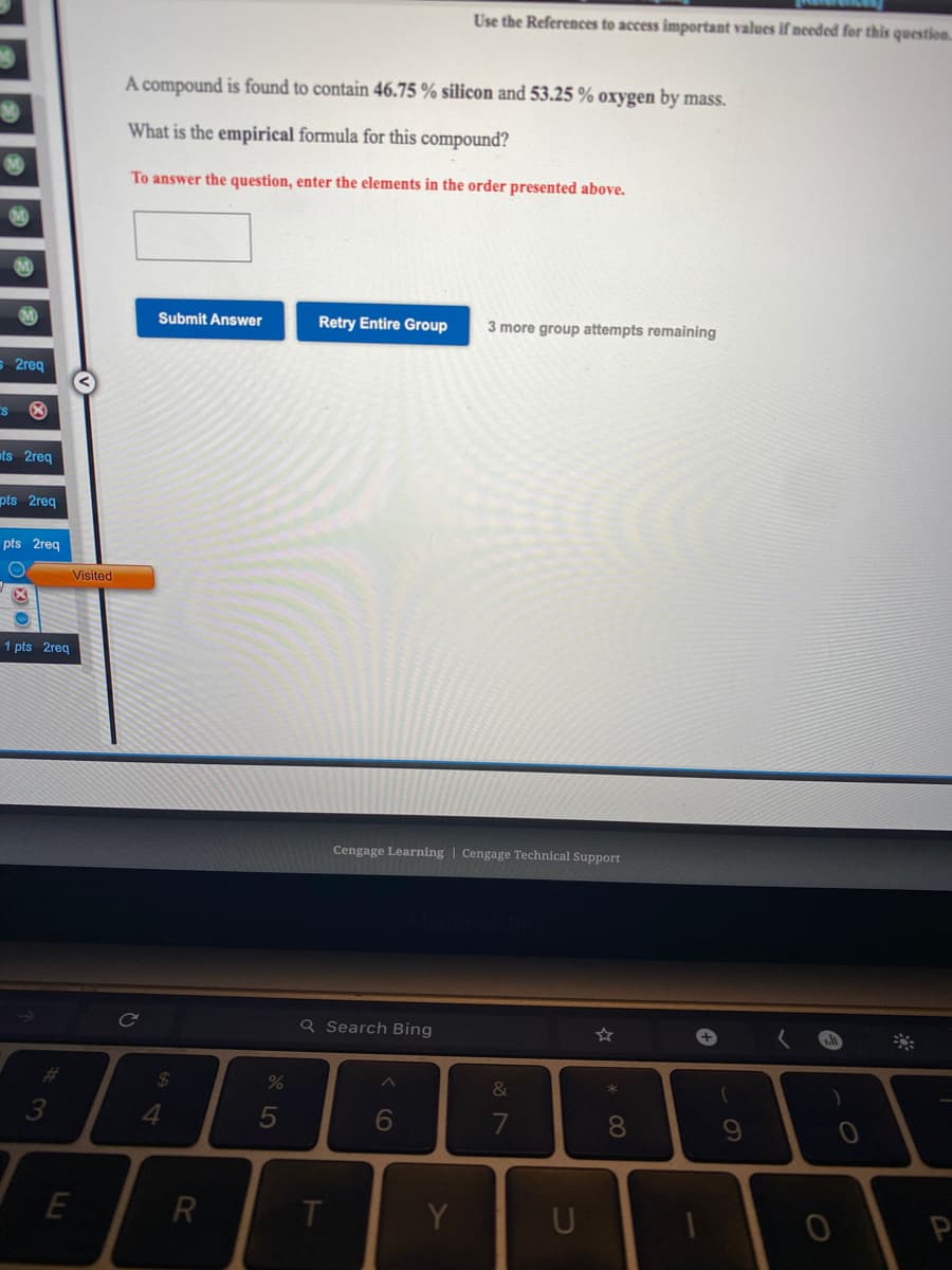 Use the References to access important values if needed for this question.
A compound is found to contain 46.75 % silicon and 53.25 % oxygen by mass.
What is the empirical formula for this compound?
To answer the question, enter the elements in the order presented above.
Submit Answer
Retry Entire Group
3 more group attempts remaining
2req
ts 2req
pts 2req
pts 2req
Visited
1 pts 2reg
Cengage Learning | Cengage Technical Support
Q Search Bing
#3
24
%
&
3
4
5
6
8.
R
T
Y
P
