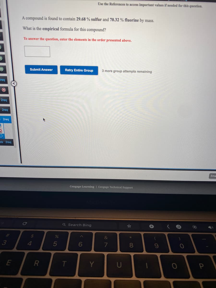 Use the References to access important values if needed for this question.
A compound is found to contain 29.68 % sulfur and 70.32 % fluorine by mass.
What is the empirical formula for this compound?
To answer the question, enter the elements in the order presented above.
Submit Answer
Retry Entire Group
3 more group attempts remaining
Creq
2reg
2req
= 2reg
ots 2reg
Ema
Cengage Learning | Cengage Technical Support
Q Search Bing
+
%23
%24
&
4.
5
7
8.
E
R
Y
U
