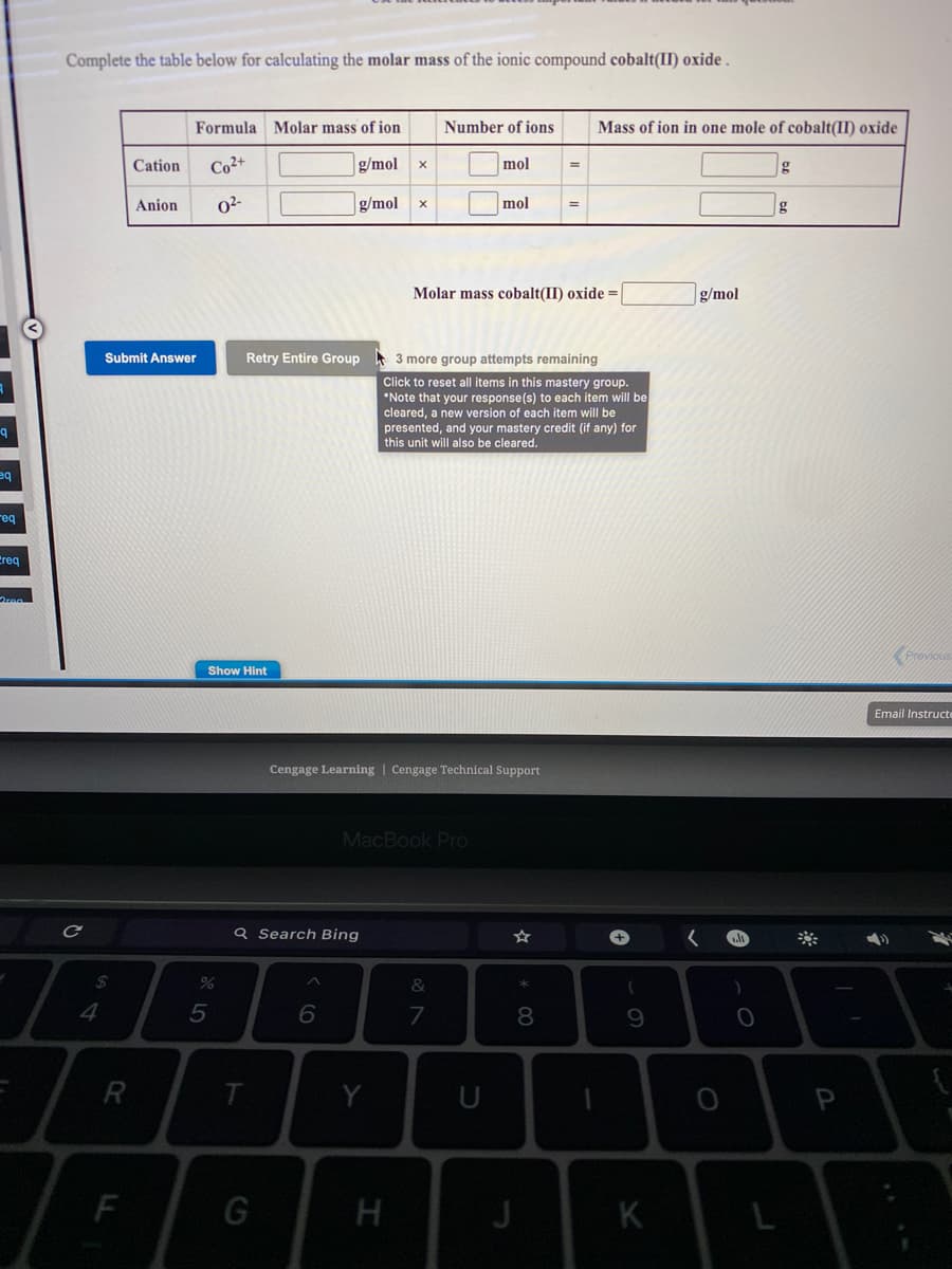 Complete the table below for calculating the molar mass of the ionic compound cobalt(II) oxide .
Formula Molar mass of ion
Number of ions
Mass of ion in one mole of cobalt(II) oxide
Cation
Co2+
g/mol
mol
Anion
02-
g/mol
mol
g
Molar mass cobalt(II) oxide =
g/mol
Submit Answer
Retry Entire Group 3 more group attempts remaining
Click to reset all items in this mastery group.
*Note that your response(s) to each item will be
cleared, a new version of each item will be
presented, and your mastery credit (if any) for
this unit will also be cleared.
eq
req
Creq
Provious
Show Hint
Email Instructi
Cengage Learning | Cengage Technical Support
MacBook Pro
Q Search Bing
2$
&
4
8
R
T.
Y
F
G
J
K
