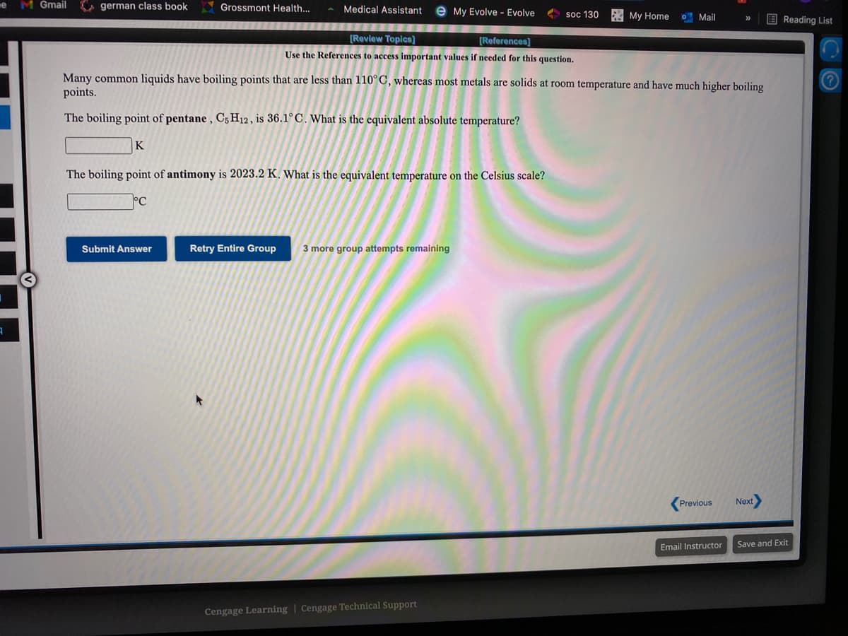 M Gmail
german class book
Grossmont Health...
Medical Assistant
e My Evolve - Evolve
2 soc 130
E My Home
O Mail
E Reading List
11111656
[Review Topics)
[References)
Use the References to access important values if needed for this question.
Many common liquids have boiling points that are less than 110°C, whereas most metals are solids at room temperature and have much higher boiling
points.
The boiling point of pentane , C5 H12 , is 36.1°C. What is the equivalent absolute temperature?
K
The boiling point of antimony is 2023.2 K. What is the equivalent temperature on the Celsius scale?
Submit Answer
Retry Entire Group
3 more group attempts remaining
Previous
Next
Email Instructor
Save and Exit
Cengage Learning | Cengage Technical Support
