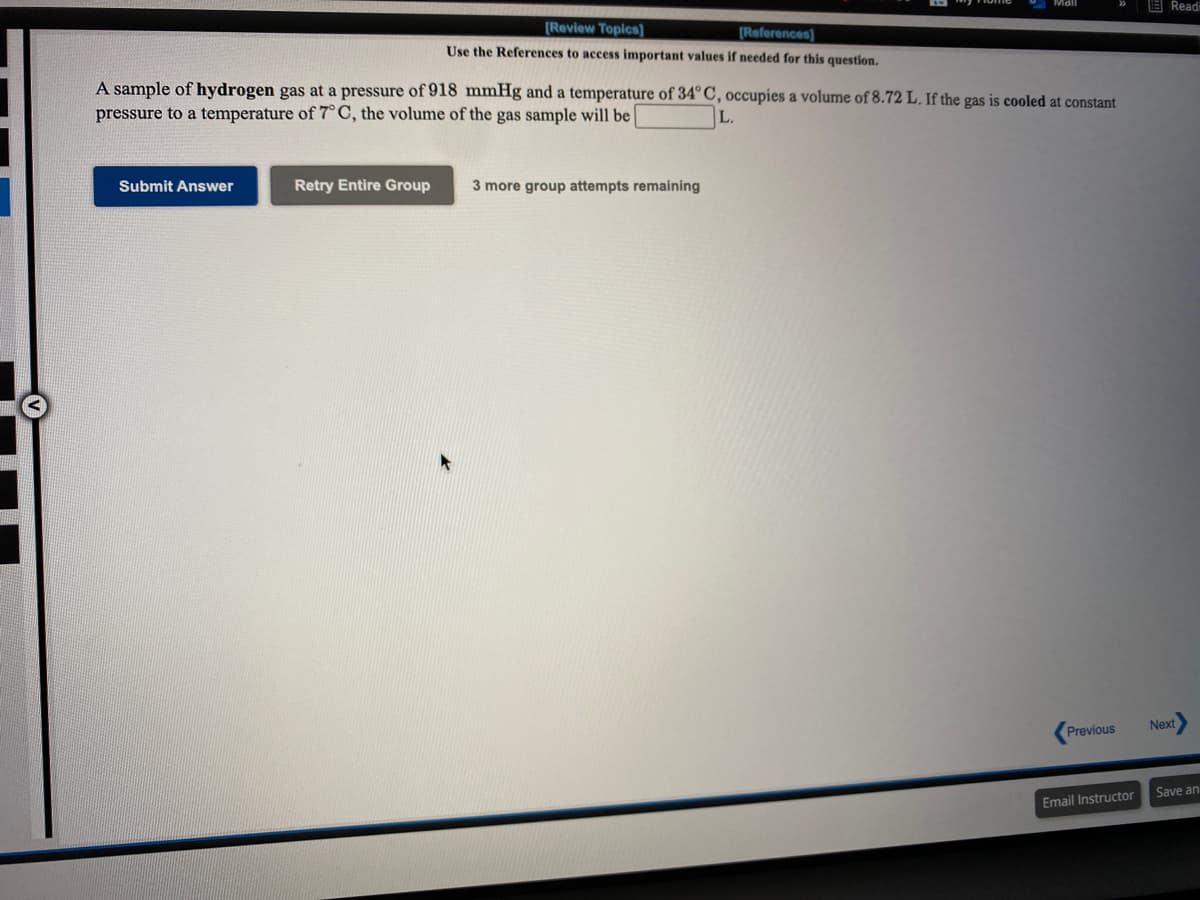 E Readi
[Review Topics]
(References)
Use the References to access important values if needed for this question.
A sample of hydrogen gas at a pressure of 918 mmHg and a temperature of 34° C, occupies a volume of 8.72 L. If the gas is cooled at constant
pressure to a temperature of 7°C, the volume of the gas sample will be |
L.
Submit Answer
Retry Entire Group
3 more group attempts remaining
Next
Previous
Save an
Email Instructor
