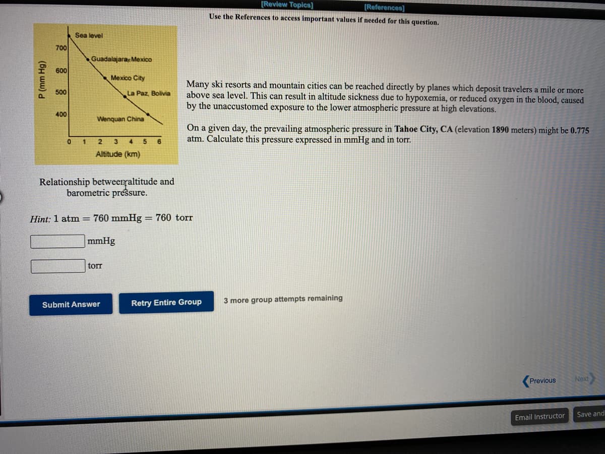 [Review Topics]
[References]
Use the References to access important values if needed for this question.
Sea level
700
GuadalajaracMexico
600
Mexico City
Many ski resorts and mountain cities can be reached directly by planes which deposit travelers a mile or more
above sea level. This can result in altitude sickness due to hypoxemia, or reduced oxygen in the blood, caused
by the unaccustomed exposure to the lower atmospheric pressure at high elevations.
500
La Paz Bolivia
400
Wenquan China
On a given day, the prevailing atmospheric pressure in Tahoe City, CA (elevation 1890 meters) might be 0.775
atm. Calculate this pressure expressed in mmHg and in torT.
2
4
5.
Altitude (km)
Relationship betweenraltitude and
barometric pressure.
Hint: 1 atm = 760 mmHg = 760 torr
mmHg
tor
Retry Entire Group
3 more group attempts remaining
Submit Answer
Previous
Next
Save and
Email Instructor
P (mm Hg)
