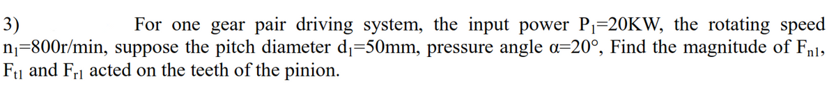 3)
n¡=800r/min, suppose the pitch diameter d1=50mm, pressure angle a=20°, Find the magnitude of Fn1,
F1 and Fr1 acted on the teeth of the pinion.
For one gear pair driving system, the input power Pj=20KW, the rotating speed
