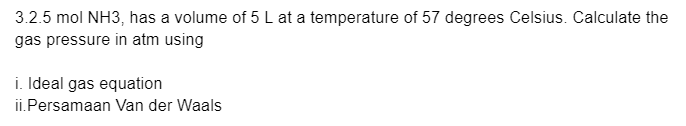 3.2.5 mol NH3, has a volume of 5 L at a temperature of 57 degrees Celsius. Calculate the
gas pressure in atm using
i. Ideal gas equation
ii.Persamaan Van der Waals