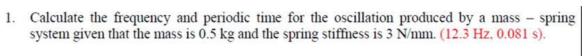 1. Calculate the frequency and periodic time for the oscillation produced by a mass – spring
system given that the mass is 0.5 kg and the spring stiffness is 3 N/mm. (12.3 Hz, 0.081 s).