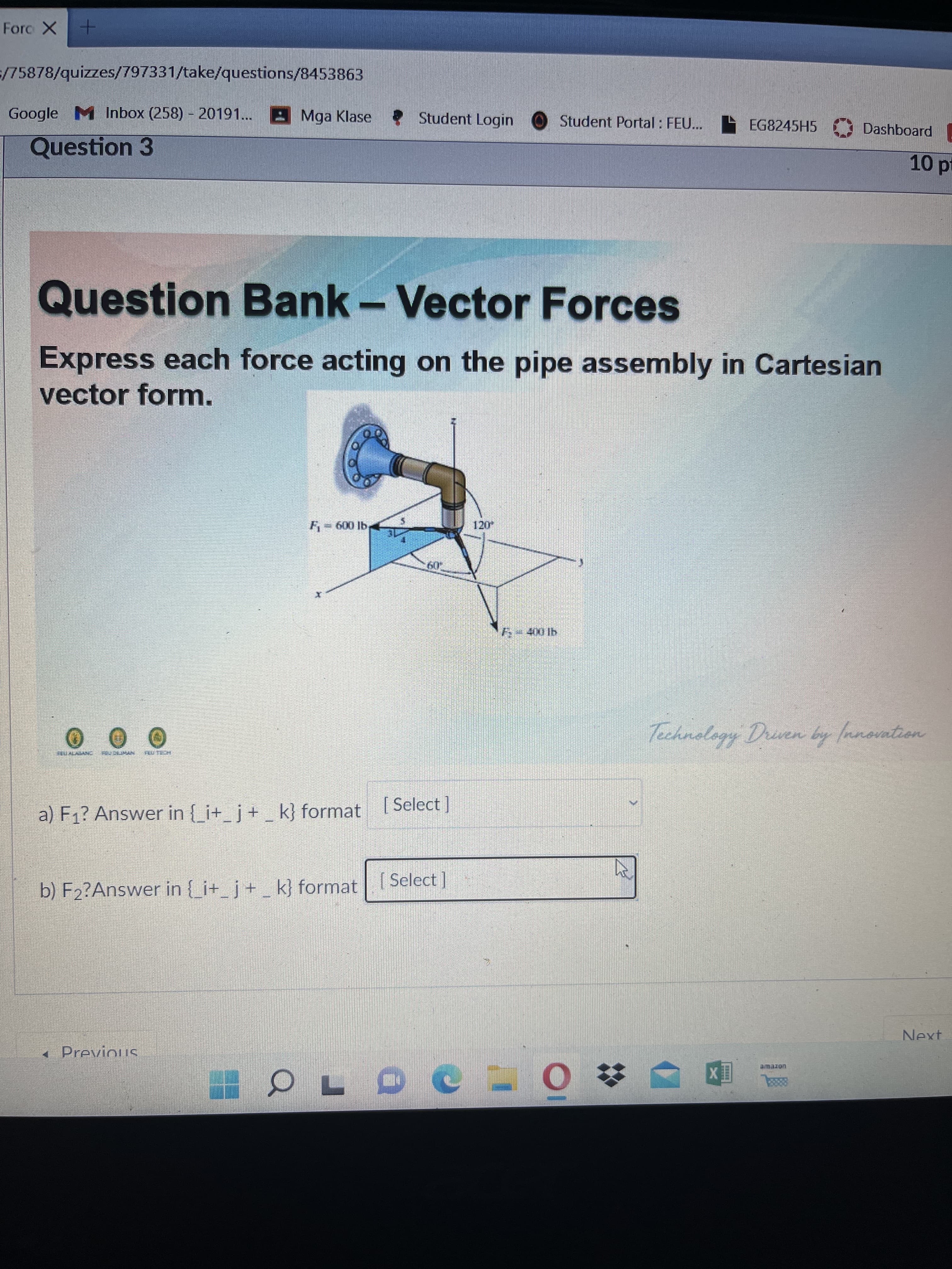 Forc X+
/75878/quizzes/797331/take/questions/8453863
Google M Inbox (258) - 20191... A Mga Klase
*Student Login
Student Portal : FEU...
EG8245H5
Dashboard .
Question 3
Question Bank - Vector Forces
Express each force acting on the pipe assembly in Cartesian
vector form.
Technology Driven by fanovation
a) F1? Answer in { i+ j+ k} format (Select ]
b) F2?Answer in i+ j+ _ k} format
Select]
Next
« Previous
uorewe
国X
