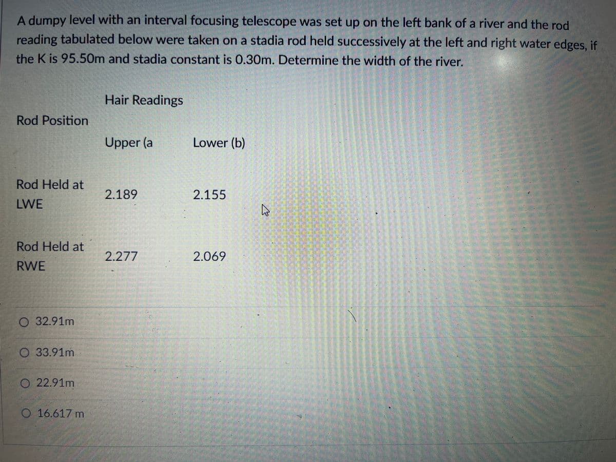 A dumpy level with an interval focusing telescope was set up on the left bank of a river and the rod
reading tabulated below were taken on a stadia rod held successively at the left and right water edges, if
the K is 95.50m and stadia constant is 0.30m. Determine the width of the river.
Hair Readings
Rod Position
Upper (a
Lower (b)
Rod Held at
2.189
2.155
LWE
Rod Held at
2.277
2.069
RWE
32.91m
O 33.91m
O 22.91m
16.617 m
