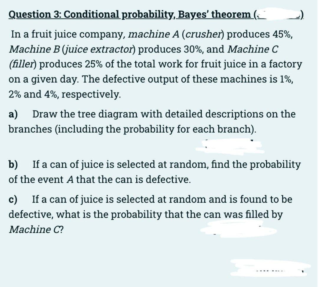 Question 3: Conditional probability, Bayes' theorem
In a fruit juice company, machine A (crusher) produces 45%,
Machine B (juice extractor) produces 30%, and Machine C
(filler) produces 25% of the total work for fruit juice in a factory
on a given day. The defective output of these machines is 1%,
2% and 4%, respectively.
a) Draw the tree diagram with detailed descriptions on the
branches (including the probability for each branch).
b) If a can of juice is selected at random, find the probability
of the event A that the can is defective.
c) If a can of juice is selected at random and is found to be
defective, what is the probability that the can was filled by
Machine C?