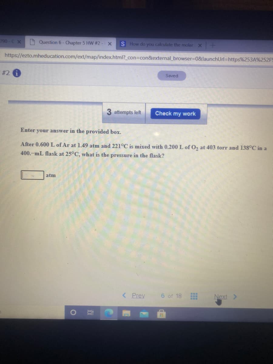 790-C X
A Question 6- Chapter 5 HW #2 - X
S How do you calculate the molar x-
https://ezto.mheducation.com/ext/map/index.html?_con3Dcon&external_browser=0&launchUrl=https%253A%252F9
# 2 i
Saved
attempts left
Check my work
Enter your answer in the provided box.
After 0.600 L of Ar at 1.49 atm and 221°C is mixed with 0.200 L of O, at 403 torr and 138°C in a
400.-mL flask at 25°C, what is the pressure in the flask?
atm
< Prev
6 of 18
Next >
