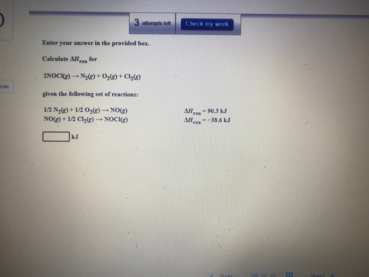 attempts left
Check my work
Enter your answer in the provided box.
Calculate AH,
for
2NOCIg)
N2)+ O2(g) + Cl(g)
aces
given the following set of reactions:
1/2 N2(g) + 1/2 0,(g) NO(g)
NO(g) + 1/2 Cl,(s) NOCI(g)
AH,
= 90.3 kJ
AH
= -38.6 kJ
kJ
Prey
10 of 15
Next
