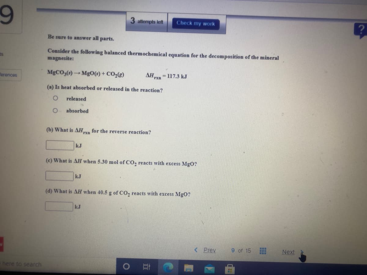 3 attempts left
Check my work
Be sure to answer all parts.
Consider the following balanced thermochemical equation for the decomposition of the mineral
magnesite:
ts
MGCO3(s)MgO(s) + CO2(g)
AH
= 117.3 kJ
Terences
(a) Is heat absorbed or released in the reaction?
released
absorbed
(b) What is AH for the reverse reaction?
rin
kJ
(c) What is AH when 5.30 mol of CO, reacts with excess MgO?
kJ
(d) What is AH when 40.5 g of CO, reacts with excess MgO?
kJ
< Prev
9 of 15
Next
here to search
