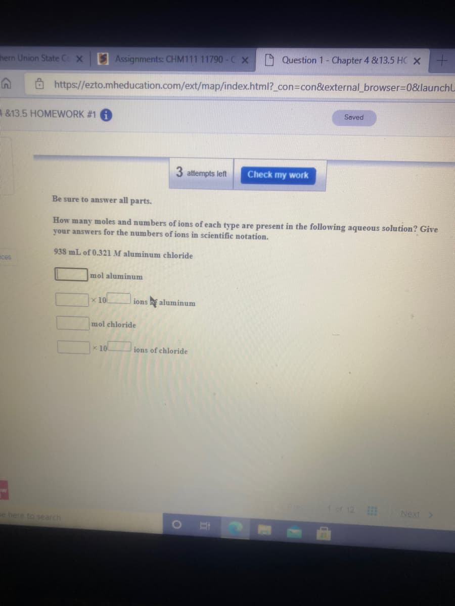 hern Union State Cc X
S Assignments: CHM111 11790-C X
Question 1- Chapter 4 &13.5 HC X+
Ô https://ezto.mheducation.com/ext/map/index.html?_con%3Dcon&external_browser3D0&launchU
Saved
4&13.5 HOMEWORK #1
3 attempts left
Check my work
Be sure to answer all parts.
How many moles and numbers of ions of each type are present in the following aqueous solution? Give
your answers for the numbers of ions in scientific notation.
938 mL of 0.321 M aluminum chloride
mces
mol aluminum
x10
ions aluminum
mol chloride
x 10
ions of chloride
1 of 12
Next >
e here to search
