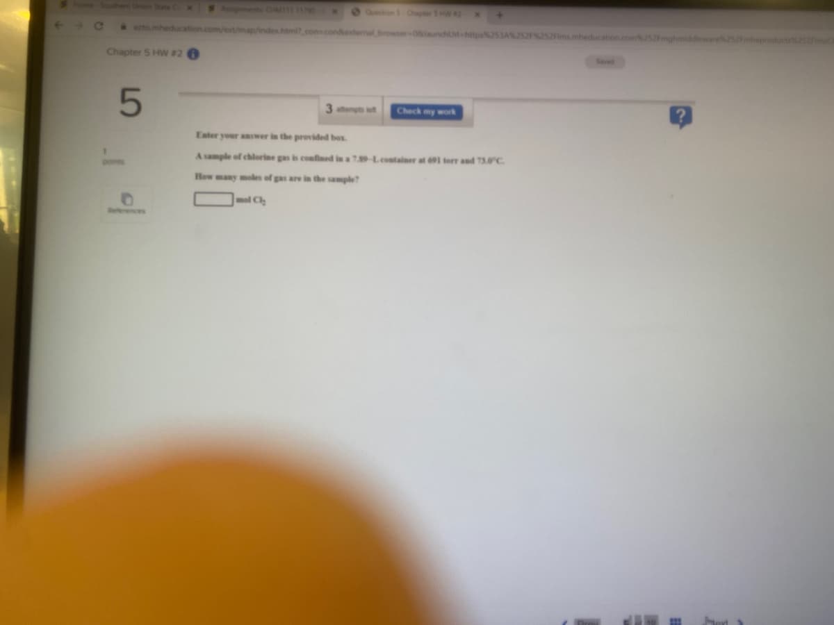 Home-Southerm Union State
S Agments o111 11790
Question S Chapter SHW#2
Ce
ezto.mheducation.com/est/map/indes.html.con-condesternal browser-08launchUl-https253A%252P252fms.mheducation.com252Fmghmiddleware252Fmheproducts2sama
Chapter 5 HW #2 0
Saved
3atempts left
Check my work
Enter your answer in the provided bes.
A sample of chlorine gas is confined in a 7.89-Lcontainer at 691 torr and 73.0°C.
pomes
How many moles of gas are in the sample?
Relterences
Jort
