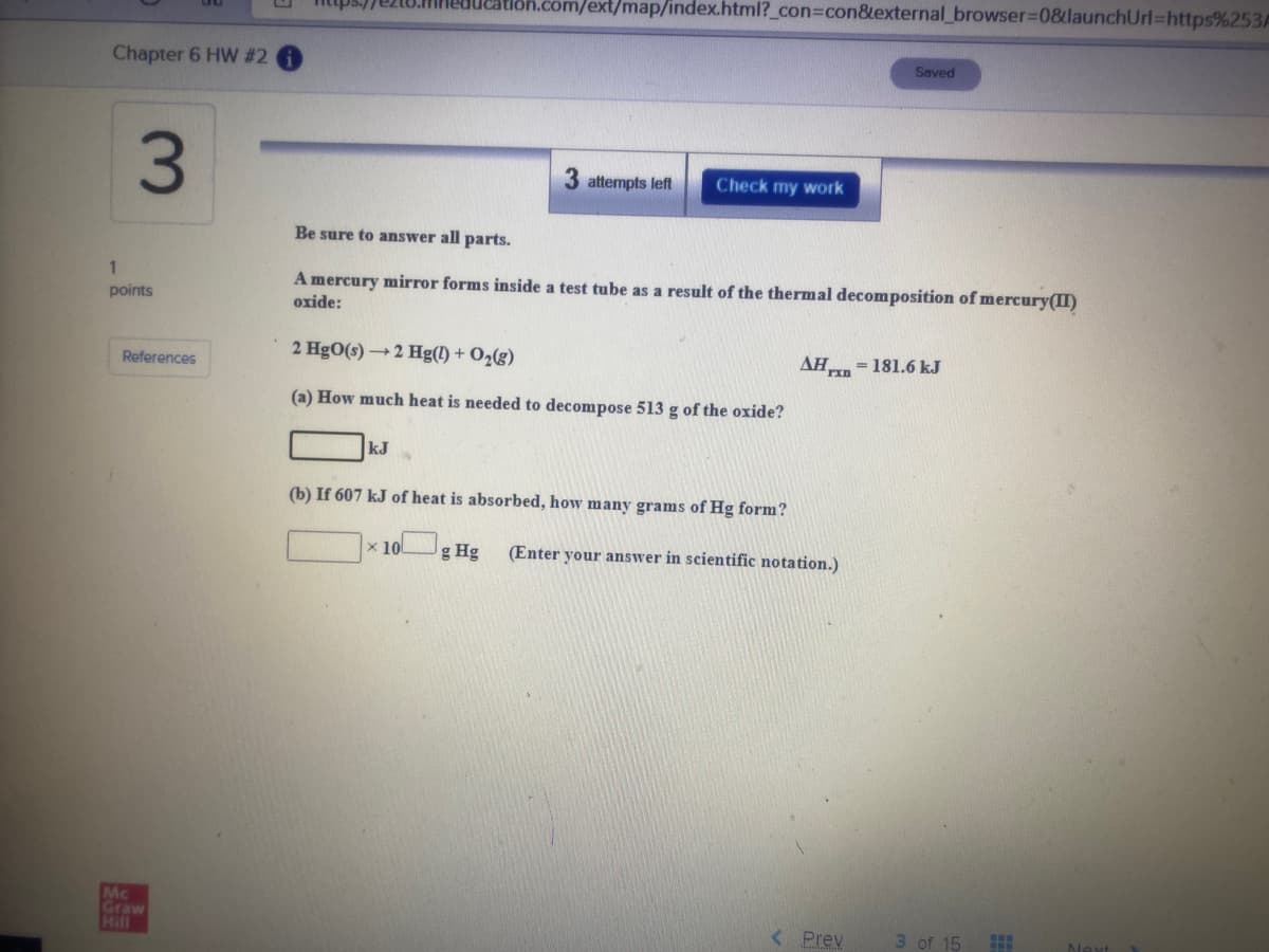 /ext/map/index.html?_con%3Dcon&external_browser%3D08launchUrl%=https%253/
Chapter 6 HW # 2
Saved
3
attempts left
Check my work
Be sure to answer all parts.
1
A mercury mirror forms inside a test tube as a result of the thermal decomposition of mercury(II)
points
oxide:
2 HgO(s) →2 Hg(!) + O2(g)
AH = 181.6 kJ
References
(a) How much heat is needed to decompose 513 g of the oxide?
kJ
(b) If 607 kJ of heat is absorbed, how many grams of Hg form?
x 100
g Hg
(Enter your answer in scientific notation.)
Mc
Graw
Hill
< Prev
3 of 15
