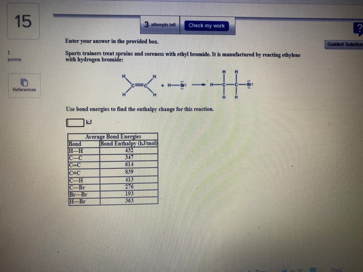 15
attempts left
Check my work
Enter your answer in the provided box.
Guided Solution
Sports trainers treat sprains and soreness with ethyl bromide. It is manufactured by reacting ethylene
with hydrogen bromide:
1
points
+ H
Br:
References
H.
Use bond energies to find the enthalpy change for this reaction.
kJ
Average Bond Energies
Bond
H-H
C-C
C=C
|Bond Enthalpy (kJ/mol)
432
347
614
839
C=C
C-H
C-Br
Br-Br
H Br
413
276
193
363
15 of 15
Next
