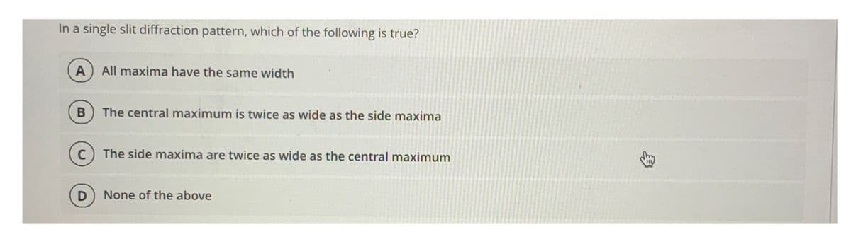 In a single slit diffraction pattern, which of the following is true?
All maxima have the same width
The central maximum is twice as wide as the side maxima
The side maxima are twice as wide as the central maximum
None of the above
