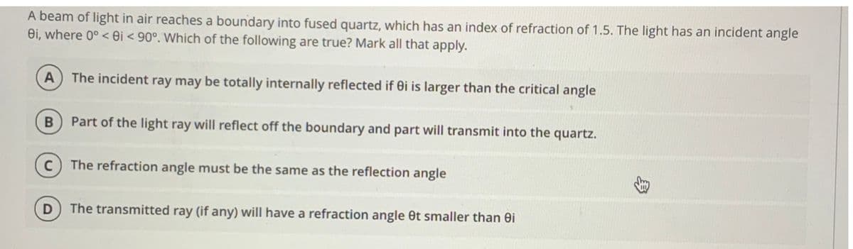 A beam of light in air reaches a boundary into fused quartz, which has an index of refraction of 1.5. The light has an incident angle
ei, where 0° < 0i < 90°. Which of the following are true? Mark all that apply.
A
The incident ray may be totally internally reflected if ei is larger than the critical angle
Part of the light ray will reflect off the boundary and part will transmit into the quartz.
The refraction angle must be the same as the reflection angle
The transmitted ray (if any) will have a refraction angle Ot smaller than ei
