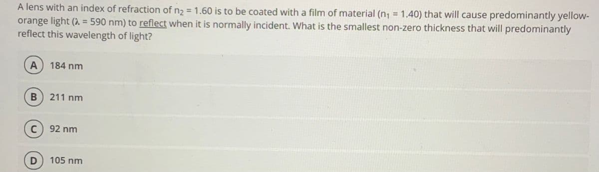 A lens with an index of refraction of n2 = 1.60 is to be coated with a film of material (n, = 1.40) that will cause predominantly yellow-
orange light (1 = 590 nm) to reflect when it is normally incident. What is the smallest non-zero thickness that will predominantly
reflect this wavelength of light?
%3D
%3D
A
184 nm
В
211 nm
C) 92 nm
105 nm
