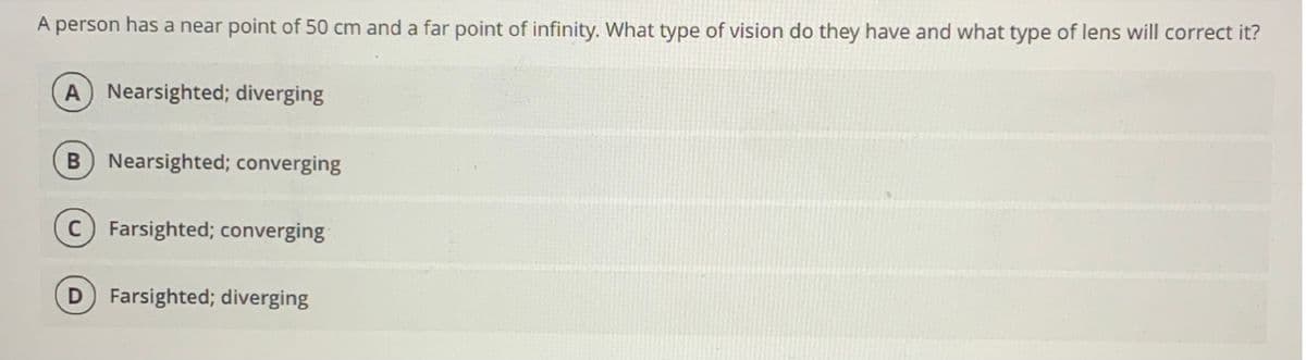 A person has a near point of 50 cm and a far point of infinity. What type of vision do they have and what type of lens will correct it?
A Nearsighted; diverging
Nearsighted; converging
Farsighted; converging
D Farsighted; diverging
