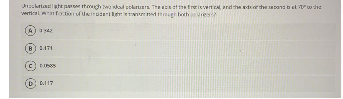 Unpolarized light passes through two ideal polarizers. The axis of the first is vertical, and the axis of the second is at 70° to the
vertical. What fraction of the incident light is transmitted through both polarizers?
0.342
0.171
0.0585
0.117
