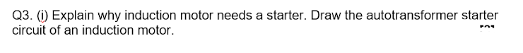 Q3. (i) Explain why induction motor needs a starter. Draw the autotransformer starter
circuit of an induction motor.
